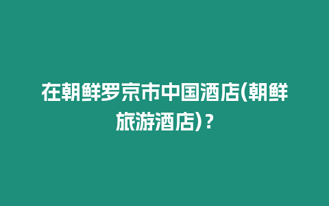 在朝鮮羅京市中國酒店(朝鮮旅游酒店)？