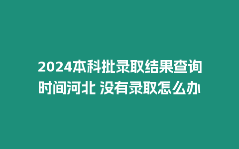 2024本科批錄取結果查詢時間河北 沒有錄取怎么辦