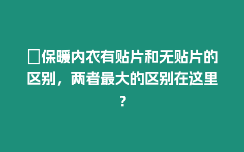 ?保暖內衣有貼片和無貼片的區別，兩者最大的區別在這里？