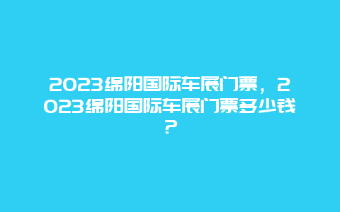 2024綿陽國際車展門票，2024綿陽國際車展門票多少錢？