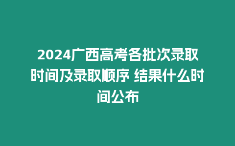 2024廣西高考各批次錄取時間及錄取順序 結果什么時間公布