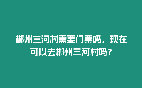 郴州三河村需要門(mén)票嗎，現(xiàn)在可以去郴州三河村嗎？