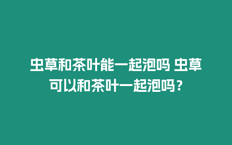 蟲草和茶葉能一起泡嗎 蟲草可以和茶葉一起泡嗎？