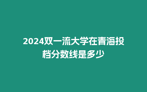 2024雙一流大學在青海投檔分數線是多少