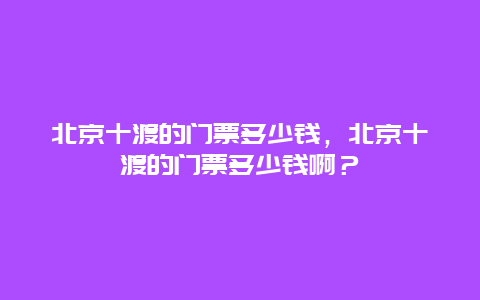 北京十渡的門票多少錢，北京十渡的門票多少錢啊？