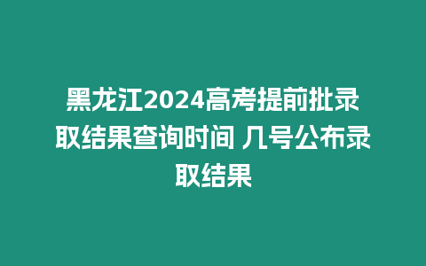 黑龍江2024高考提前批錄取結果查詢時間 幾號公布錄取結果