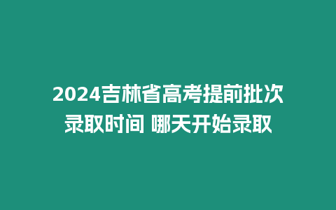 2024吉林省高考提前批次錄取時間 哪天開始錄取