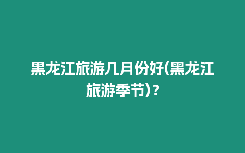 黑龍江旅游幾月份好(黑龍江旅游季節)？