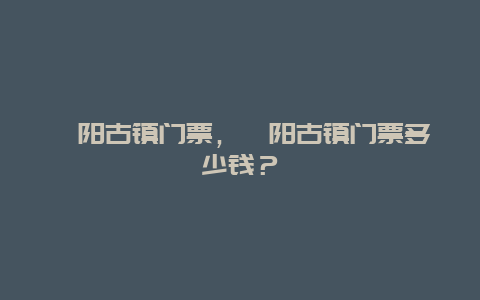 酉陽古鎮門票，酉陽古鎮門票多少錢？