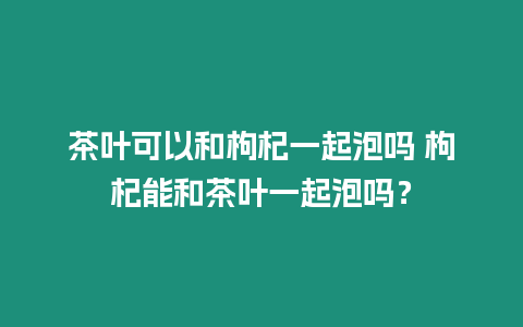 茶葉可以和枸杞一起泡嗎 枸杞能和茶葉一起泡嗎？