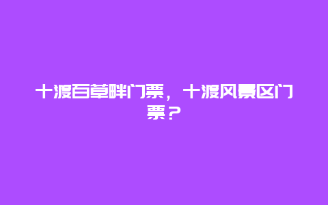 十渡百草畔門票，十渡風景區門票？