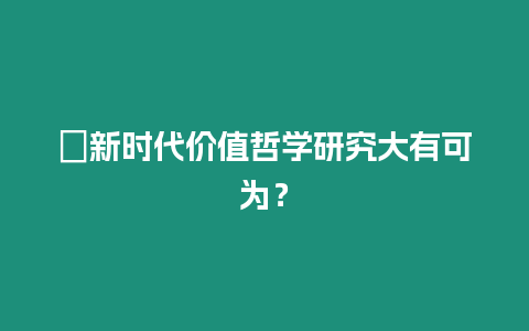 ?新時代價值哲學研究大有可為？