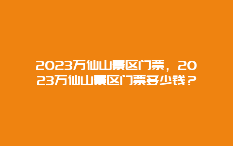 2024萬仙山景區門票，2024萬仙山景區門票多少錢？