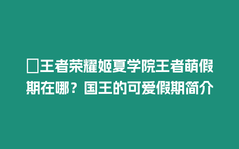 ?王者榮耀姬夏學院王者萌假期在哪？國王的可愛假期簡介