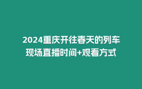 2024重慶開往春天的列車現場直播時間+觀看方式