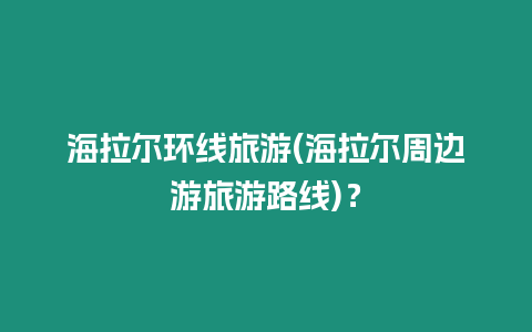 海拉爾環線旅游(海拉爾周邊游旅游路線)？