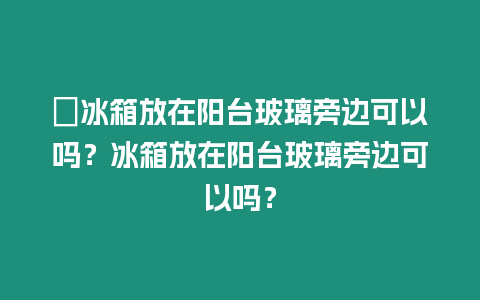 ?冰箱放在陽臺玻璃旁邊可以嗎？冰箱放在陽臺玻璃旁邊可以嗎？