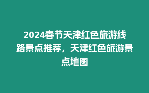 2024春節天津紅色旅游線路景點推薦，天津紅色旅游景點地圖