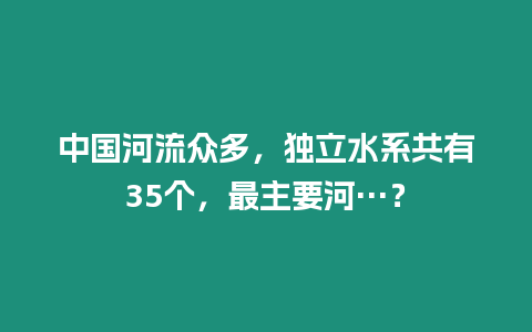 中國河流眾多，獨立水系共有35個，最主要河…？