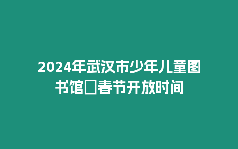 2024年武漢市少年兒童圖書館?春節開放時間