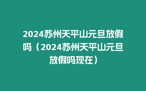 2024蘇州天平山元旦放假嗎（2024蘇州天平山元旦放假嗎現(xiàn)在）