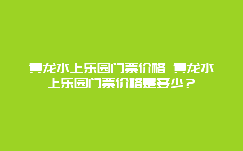 黃龍水上樂園門票價格 黃龍水上樂園門票價格是多少？