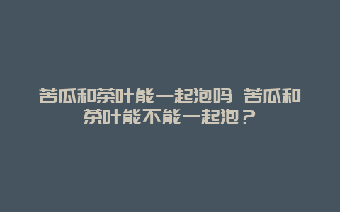 苦瓜和茶葉能一起泡嗎 苦瓜和茶葉能不能一起泡？