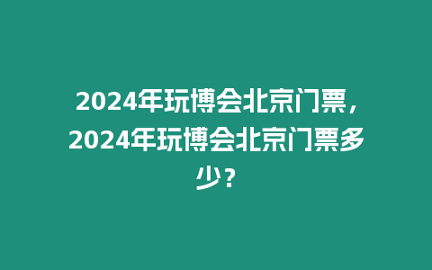 2024年玩博會北京門票，2024年玩博會北京門票多少？