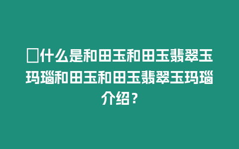 ?什么是和田玉和田玉翡翠玉瑪瑙和田玉和田玉翡翠玉瑪瑙介紹？