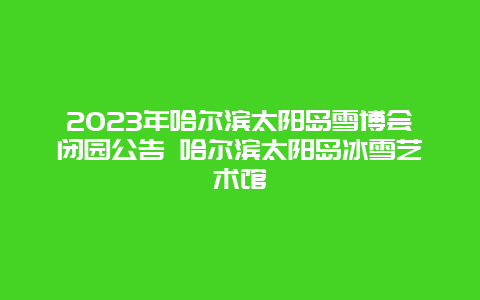 2024年哈爾濱太陽島雪博會閉園公告 哈爾濱太陽島冰雪藝術館