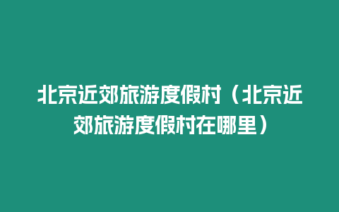 北京近郊旅游度假村（北京近郊旅游度假村在哪里）