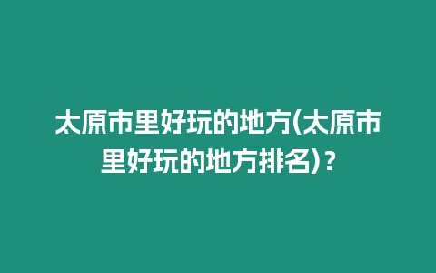 太原市里好玩的地方(太原市里好玩的地方排名)？