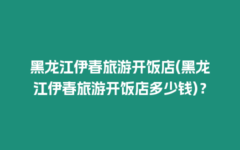 黑龍江伊春旅游開飯店(黑龍江伊春旅游開飯店多少錢)？