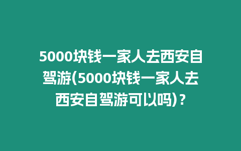 5000塊錢一家人去西安自駕游(5000塊錢一家人去西安自駕游可以嗎)？