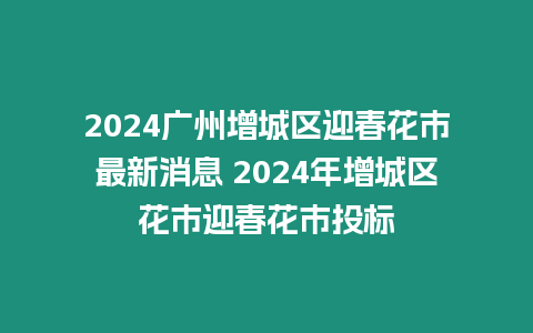 2024廣州增城區迎春花市最新消息 2024年增城區花市迎春花市投標