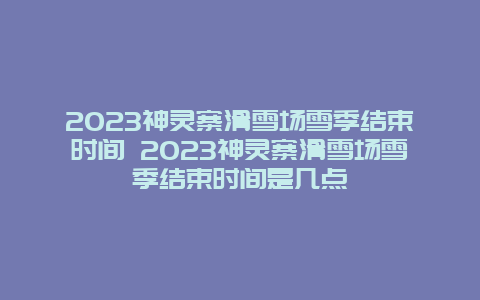 2024神靈寨滑雪場雪季結束時間 2024神靈寨滑雪場雪季結束時間是幾點