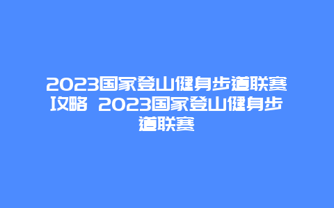 2024國家登山健身步道聯(lián)賽攻略 2024國家登山健身步道聯(lián)賽