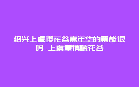 紹興上虞櫻花谷嘉年華的票能退嗎 上虞章鎮櫻花谷