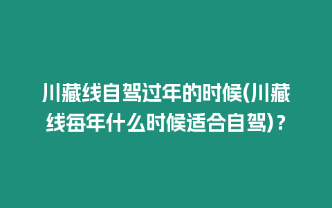 川藏線自駕過年的時候(川藏線每年什么時候適合自駕)？