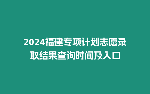 2024福建專項計劃志愿錄取結果查詢時間及入口