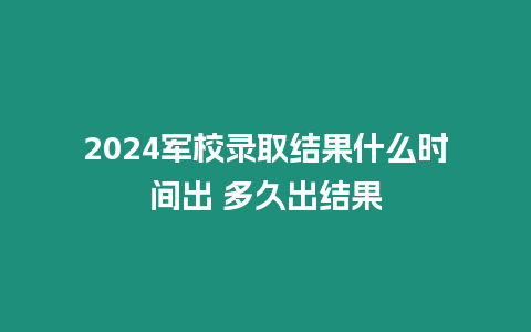 2024軍校錄取結果什么時間出 多久出結果