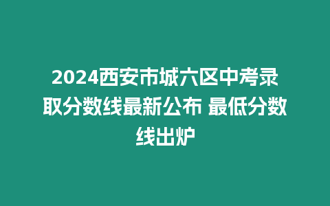 2024西安市城六區中考錄取分數線最新公布 最低分數線出爐