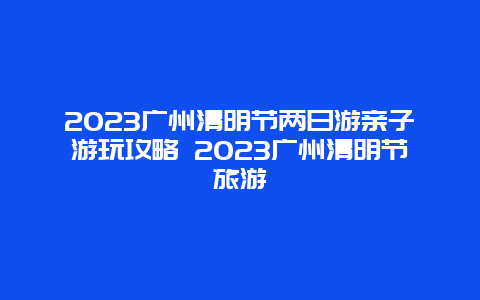 2024廣州清明節(jié)兩日游親子游玩攻略 2024廣州清明節(jié)旅游