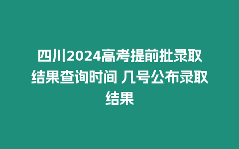 四川2024高考提前批錄取結果查詢時間 幾號公布錄取結果