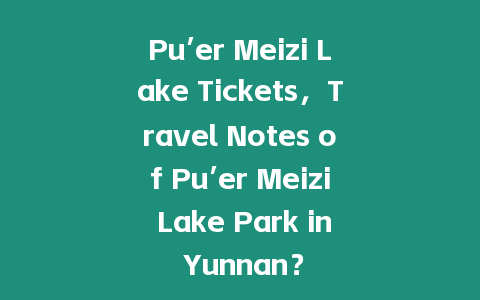 Pu’er Meizi Lake Tickets，Travel Notes of Pu’er Meizi Lake Park in Yunnan？