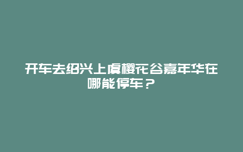 開車去紹興上虞櫻花谷嘉年華在哪能停車？