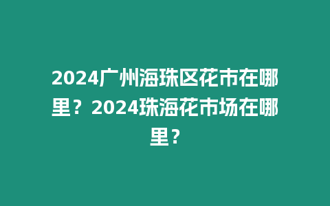 2024廣州海珠區花市在哪里？2024珠海花市場在哪里？