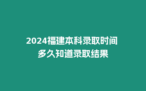 2024福建本科錄取時間 多久知道錄取結果