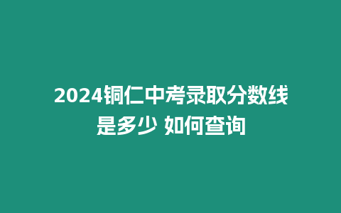 2024銅仁中考錄取分數線是多少 如何查詢