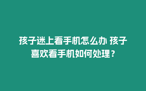 孩子迷上看手機怎么辦 孩子喜歡看手機如何處理？